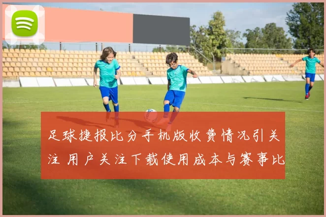 足球捷报比分手机版收费情况引关注 用户关注下载使用成本与赛事比分更新体验