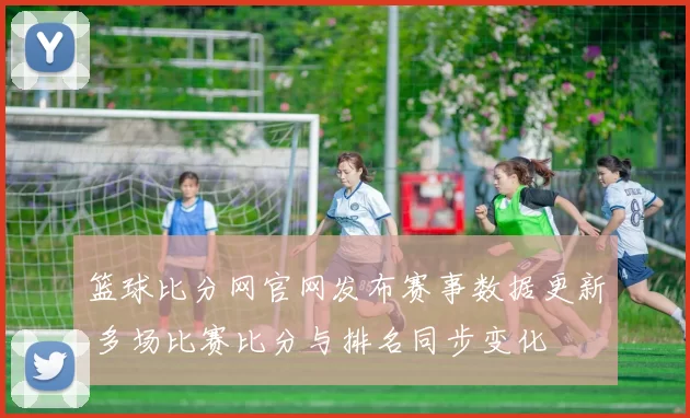 篮球比分网官网发布赛事数据更新 多场比赛比分与排名同步变化