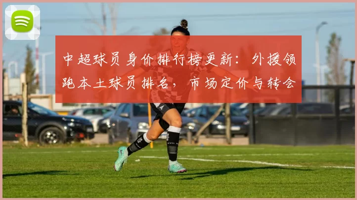 中超球员身价排行榜更新：外援领跑本土球员排名，市场定价与转会关注度同步