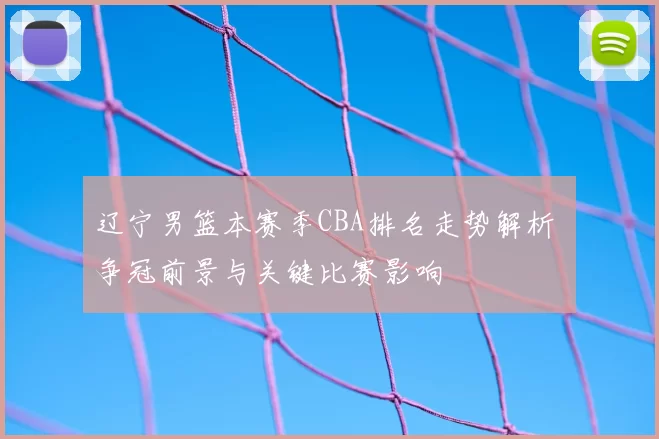 辽宁男篮本赛季CBA排名走势解析 争冠前景与关键比赛影响