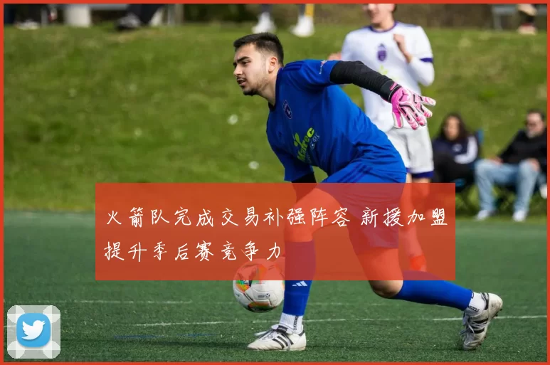 火箭队完成交易补强阵容 新援加盟提升季后赛竞争力