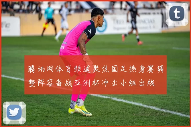 腾讯网体育频道聚焦国足热身赛调整阵容备战亚洲杯冲击小组出线
