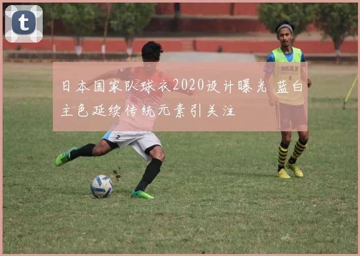 日本国家队球衣2020设计曝光 蓝白主色延续传统元素引关注