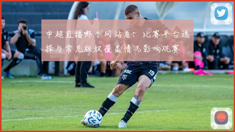 中超直播哪个网站看：比赛平台选择与常见版权覆盖情况影响观赛