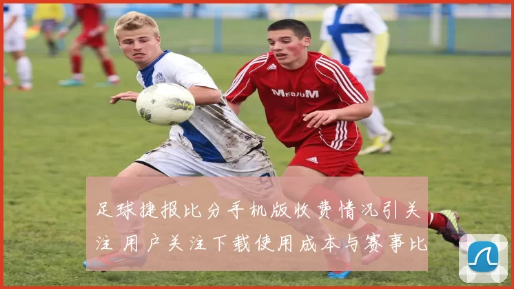 足球捷报比分手机版收费情况引关注 用户关注下载使用成本与赛事比分更新体验