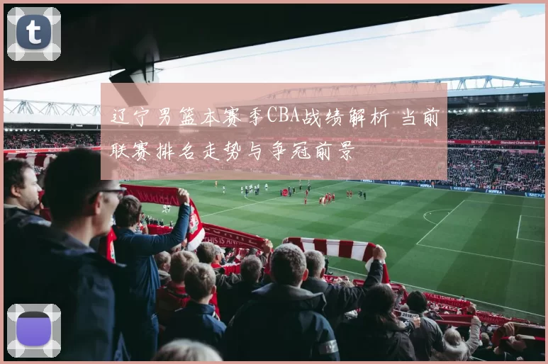 辽宁男篮本赛季CBA战绩解析 当前联赛排名走势与争冠前景