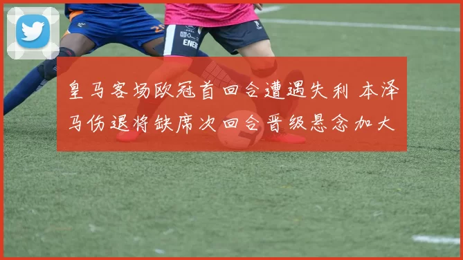 皇马客场欧冠首回合遭遇失利 本泽马伤退将缺席次回合晋级悬念加大