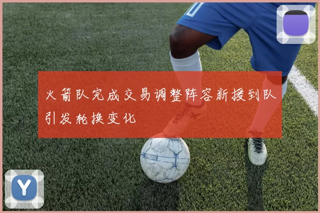 火箭队完成交易调整阵容新援到队引发轮换变化