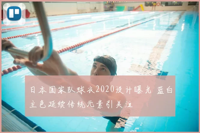 日本国家队球衣2020设计曝光 蓝白主色延续传统元素引关注