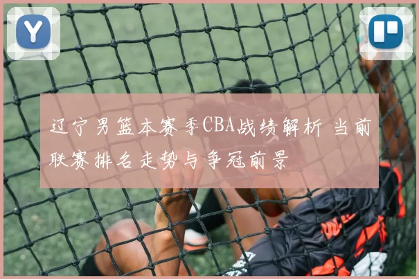 辽宁男篮本赛季CBA战绩解析 当前联赛排名走势与争冠前景