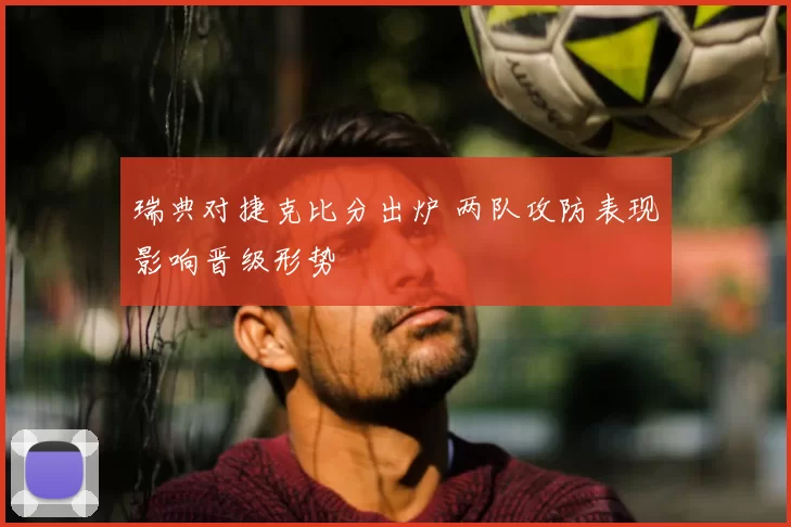 瑞典对捷克比分出炉 两队攻防表现影响晋级形势