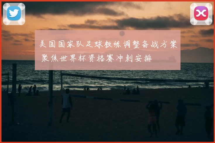 美国国家队足球教练调整备战方案 聚焦世界杯资格赛冲刺安排