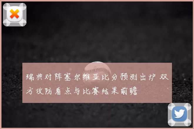 瑞典对阵塞尔维亚比分预测出炉 双方攻防看点与比赛结果前瞻