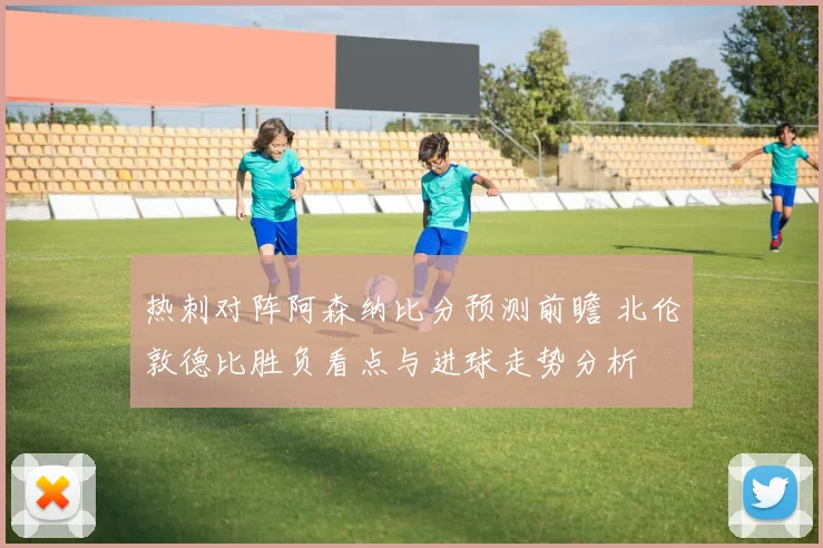 热刺对阵阿森纳比分预测前瞻 北伦敦德比胜负看点与进球走势分析