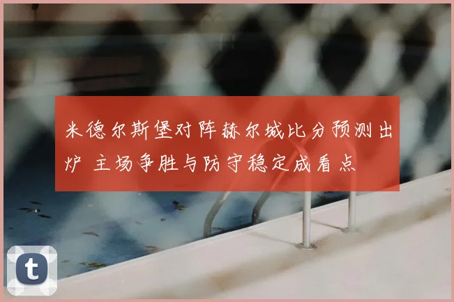 米德尔斯堡对阵赫尔城比分预测出炉 主场争胜与防守稳定成看点