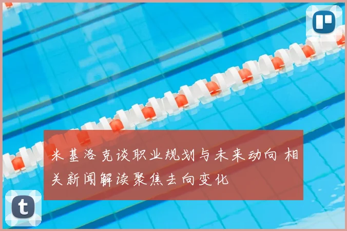 米基洛克谈职业规划与未来动向 相关新闻解读聚焦去向变化