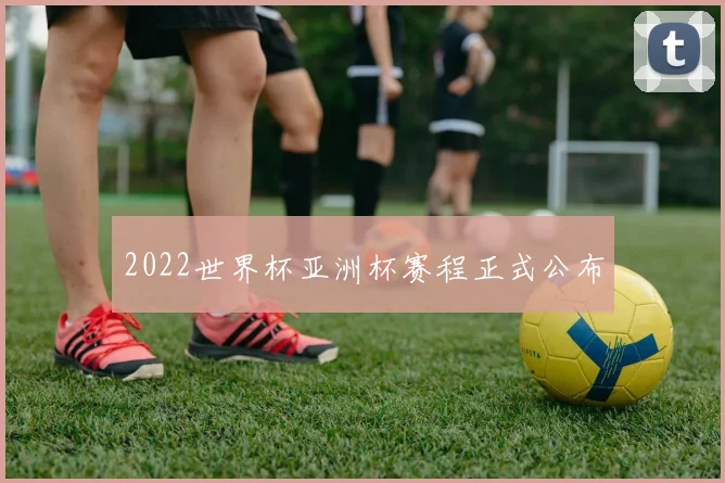 2022世界杯亚洲杯赛程正式公布
