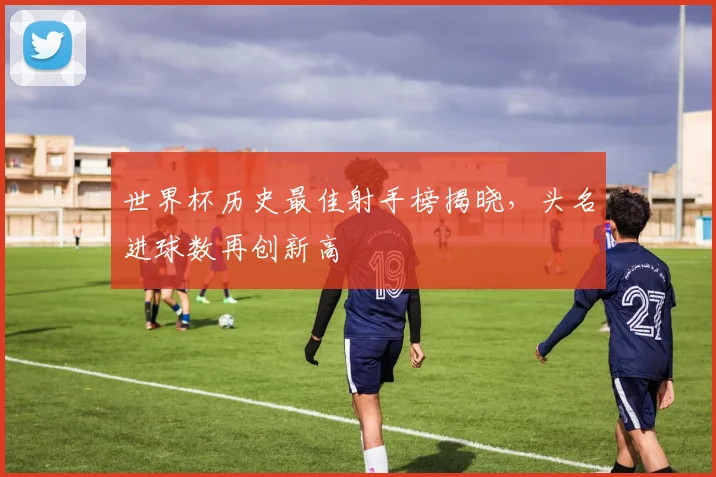 世界杯历史最佳射手榜揭晓,头名进球数再创新高
