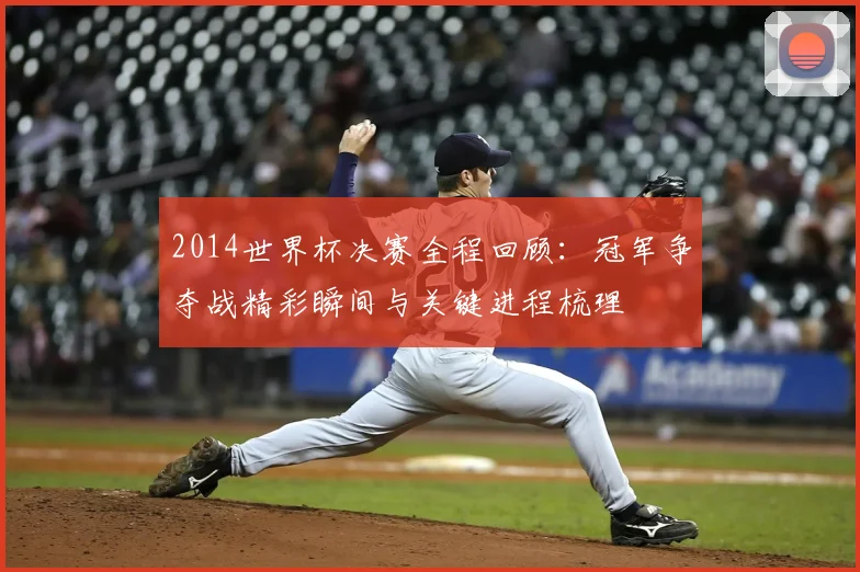2014世界杯决赛全程回顾:冠军争夺战精彩瞬间与关键进程梳理