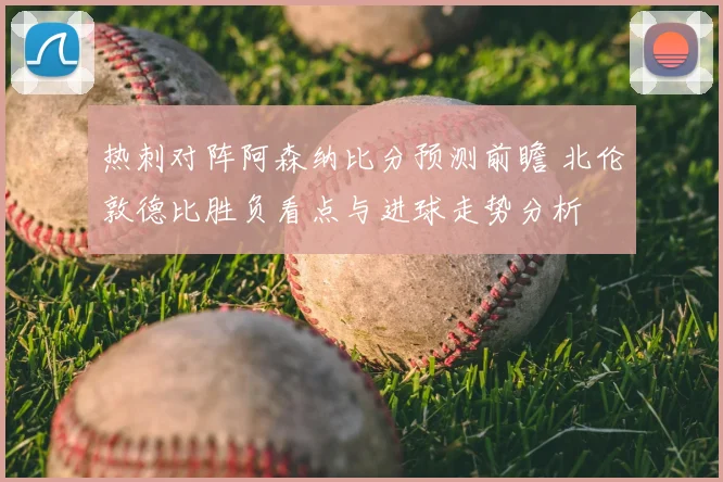 热刺对阵阿森纳比分预测前瞻 北伦敦德比胜负看点与进球走势分析