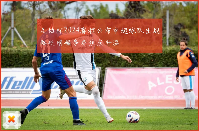 足协杯2024赛程公布中超球队出战路径明确争夺焦点升温